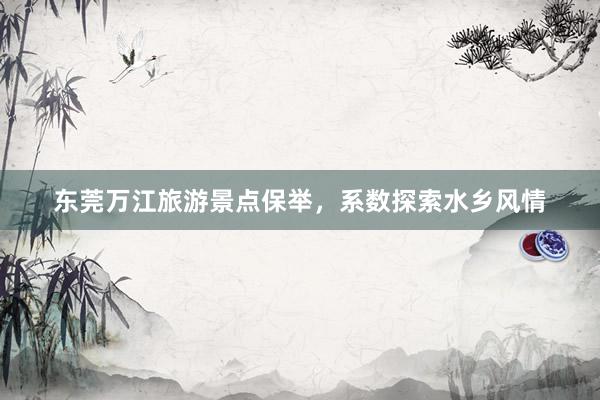 东莞万江旅游景点保举，系数探索水乡风情