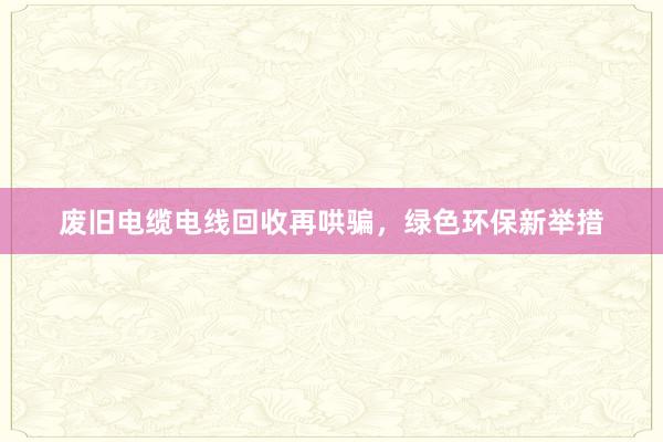 废旧电缆电线回收再哄骗，绿色环保新举措